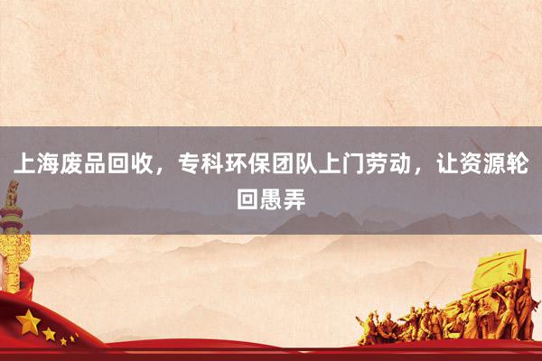上海废品回收，专科环保团队上门劳动，让资源轮回愚弄
